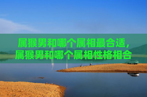 属猴男和哪个属相最合适，属猴男和哪个属相性格相合好