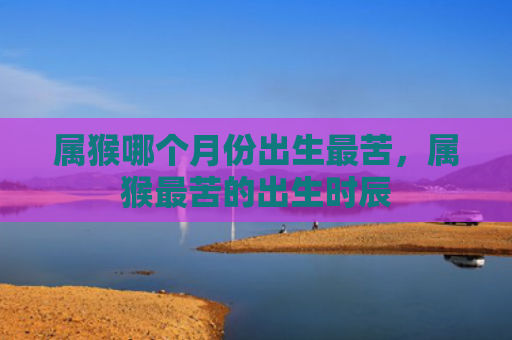 属猴哪个月份出生最苦，属猴最苦的出生时辰