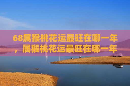 68属猴桃花运最旺在哪一年，属猴桃花运最旺在哪一年