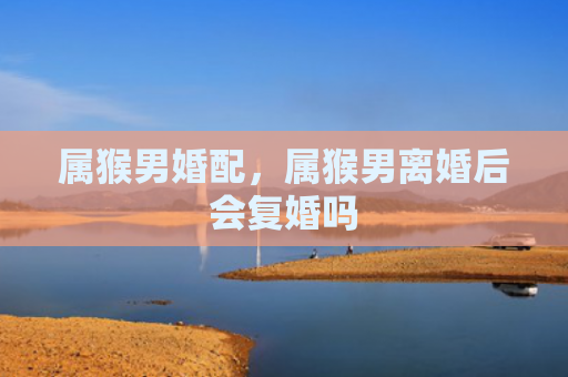 属猴男婚配，属猴男离婚后会复婚吗