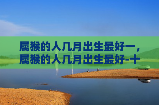 属猴的人几月出生最好一，属猴的人几月出生最好-十二生肖网-