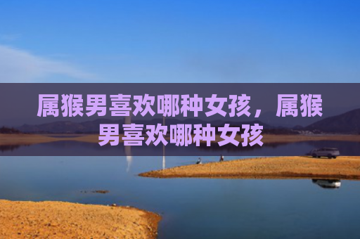 属猴男喜欢哪种女孩，属猴男喜欢哪种女孩