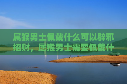 属猴男士佩戴什么可以辟邪招财，属猴男士需要佩戴什么最旺