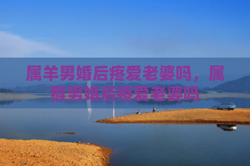 属羊男婚后疼爱老婆吗，属猴男婚后疼爱老婆吗