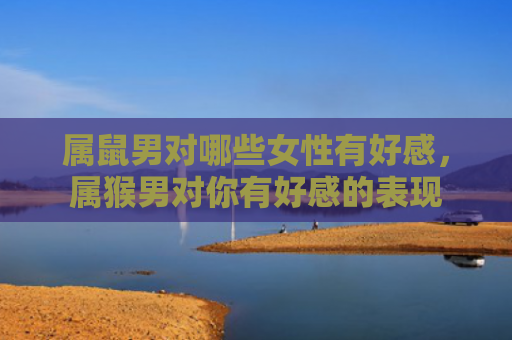 属鼠男对哪些女性有好感，属猴男对你有好感的表现