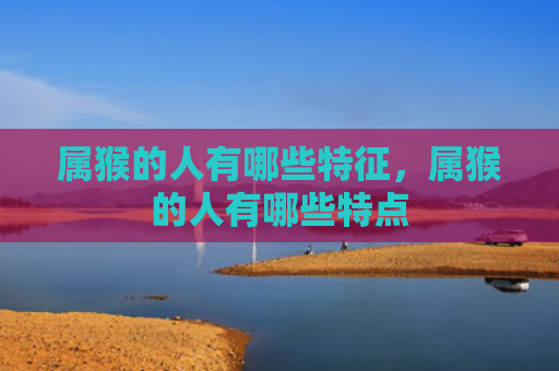 属猴的人有哪些特征，属猴的人有哪些特点