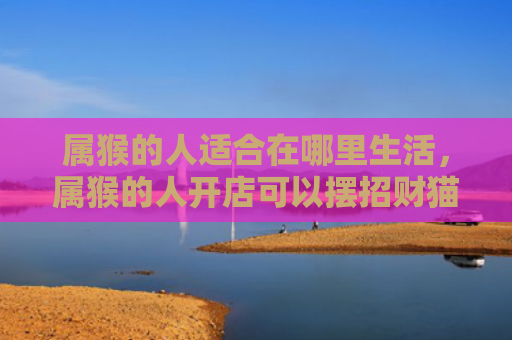 属猴的人适合在哪里生活，属猴的人开店可以摆招财猫吗