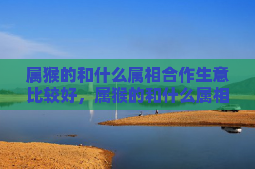 属猴的和什么属相合作生意比较好，属猴的和什么属相做生意好
