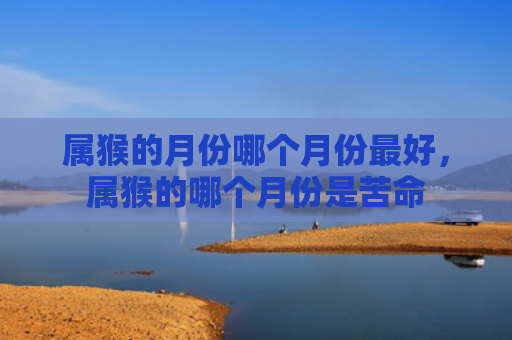属猴的月份哪个月份最好，属猴的哪个月份是苦命