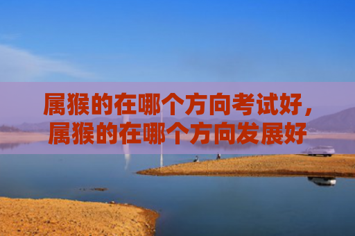 属猴的在哪个方向考试好，属猴的在哪个方向发展好