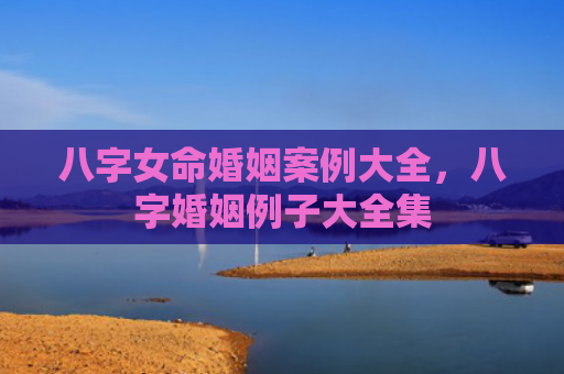 八字女命婚姻案例大全，八字婚姻例子大全集