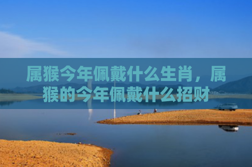 属猴今年佩戴什么生肖，属猴的今年佩戴什么招财