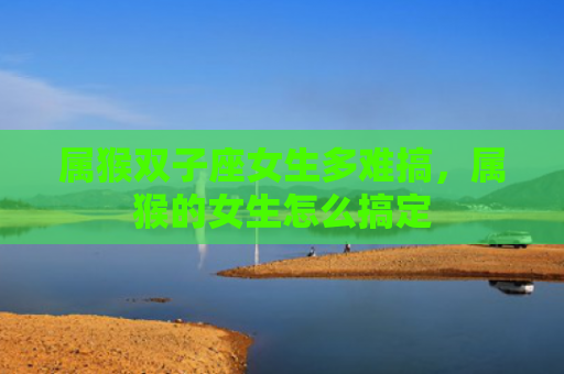 属猴双子座女生多难搞，属猴的女生怎么搞定