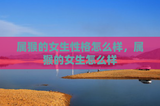 属猴的女生性格怎么样，属猴的女生怎么样