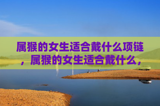 属猴的女生适合戴什么项链，属猴的女生适合戴什么，1