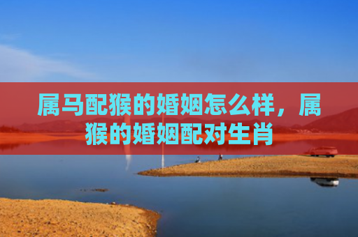 属马配猴的婚姻怎么样，属猴的婚姻配对生肖