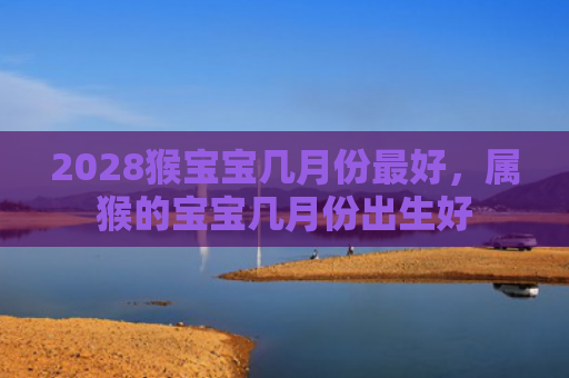 2028猴宝宝几月份最好，属猴的宝宝几月份出生好