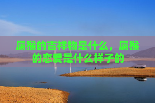 属猴的吉祥物是什么，属猴的恋爱是什么样子的