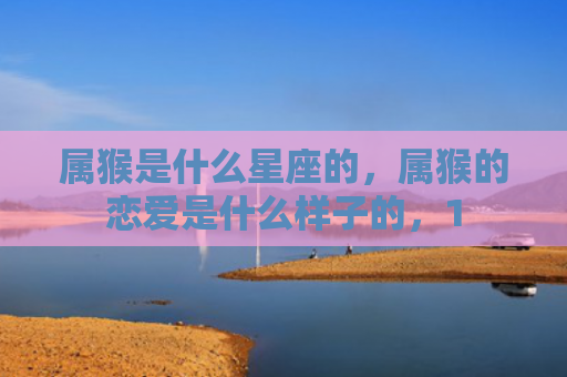 属猴是什么星座的，属猴的恋爱是什么样子的，1