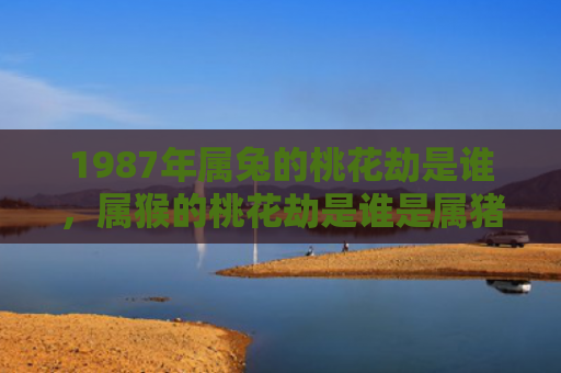 1987年属兔的桃花劫是谁，属猴的桃花劫是谁是属猪的吗