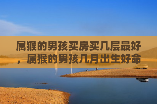 属猴的男孩买房买几层最好，属猴的男孩几月出生好命