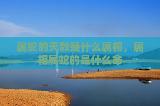 属蛇的天敌是什么属相，属相属蛇的是什么命