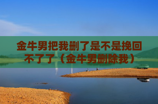 金牛男把我删了是不是挽回不了了(金牛男删除我) 金牛男把我删了是不是挽回不了了(金牛男删除我)