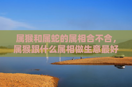 属猴和属蛇的属相合不合，属猴跟什么属相做生意最好
