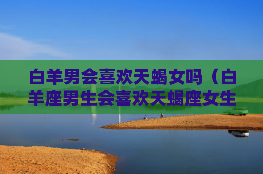 白羊男会喜欢天蝎女吗(白羊座男生会喜欢天蝎座女生吗) 白羊男会喜欢天蝎女吗(白羊座男生会喜欢天蝎座女生吗)