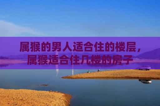 属猴的男人适合住的楼层，属猴适合住几楼的房子