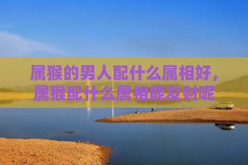 属猴的男人配什么属相好，属猴配什么属相能发财呢