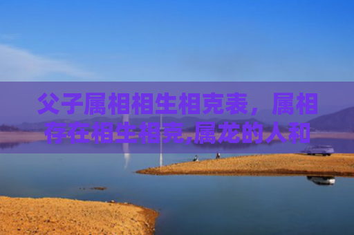 父子属相相生相克表，属相存在相生相克,属龙的人和属什么的人最配-