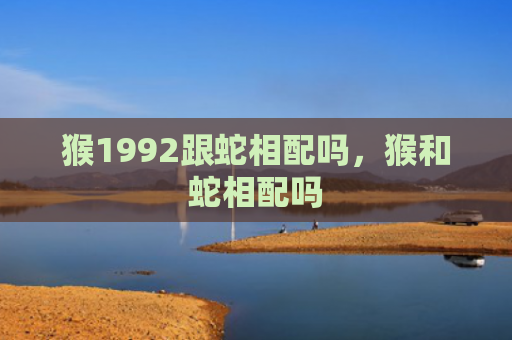 猴1992跟蛇相配吗，猴和蛇相配吗