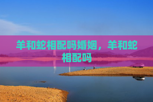 羊和蛇相配吗婚姻，羊和蛇相配吗