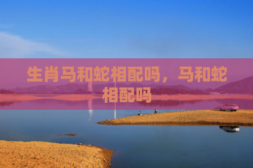 生肖马和蛇相配吗，马和蛇相配吗