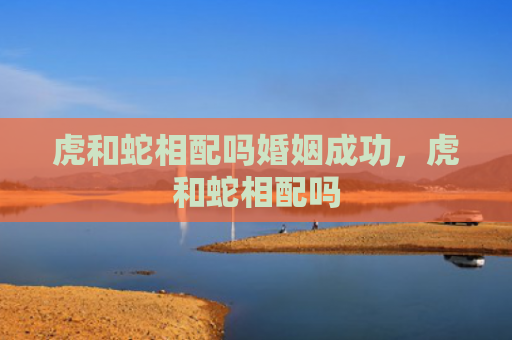 虎和蛇相配吗婚姻成功，虎和蛇相配吗