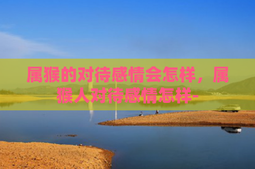 属猴的对待感情会怎样，属猴人对待感情怎样-