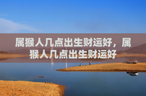 属猴人几点出生财运好，属猴人几点出生财运好