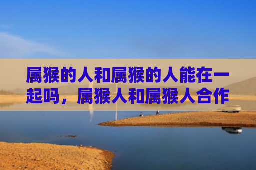 属猴的人和属猴的人能在一起吗，属猴人和属猴人合作