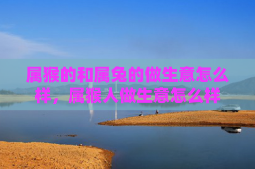 属猴的和属兔的做生意怎么样，属猴人做生意怎么样
