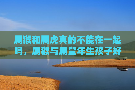 属猴和属虎真的不能在一起吗，属猴与属鼠年生孩子好吗