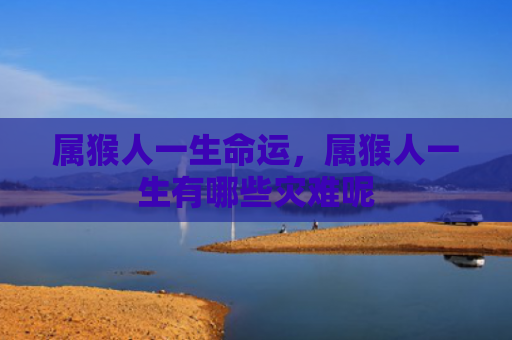 属猴人一生命运，属猴人一生有哪些灾难呢