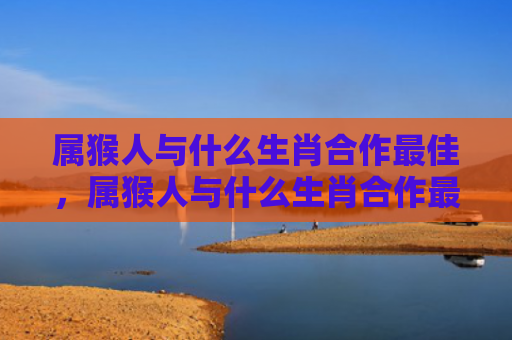 属猴人与什么生肖合作最佳，属猴人与什么生肖合作最佳