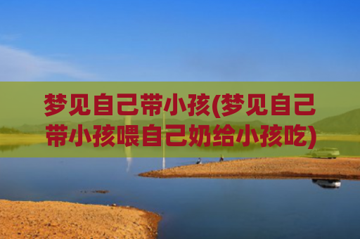 梦见自己带小孩(梦见自己带小孩喂自己奶给小孩吃)