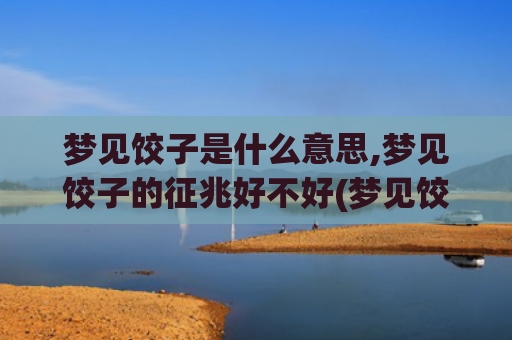 梦见饺子是什么意思,梦见饺子的征兆好不好(梦见饺子是什么意思有什么预兆)