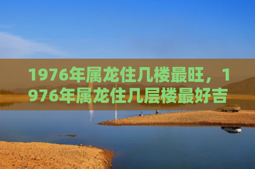 1976年属龙住几楼最旺，1976年属龙住几层楼最好吉利