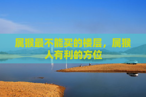 属猴最不能买的楼层，属猴人有利的方位
