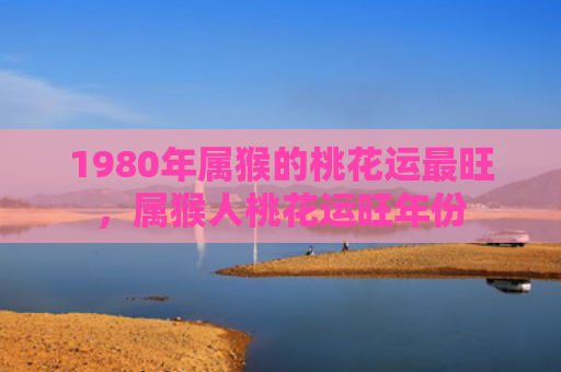 1980年属猴的桃花运最旺，属猴人桃花运旺年份