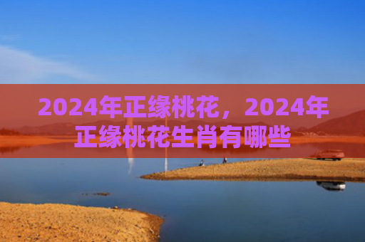 2024年正缘桃花，2024年正缘桃花生肖有哪些