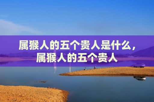 属猴人的五个贵人是什么，属猴人的五个贵人